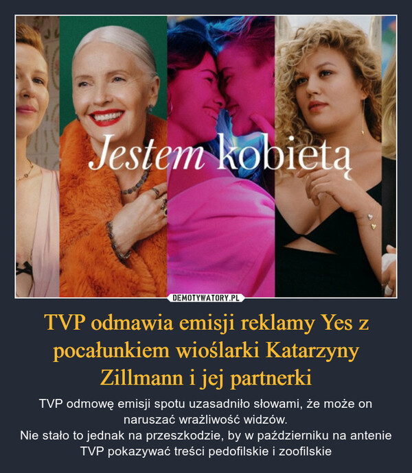 TVP odmawia emisji reklamy Yes z pocałunkiem wioślarki Katarzyny Zillmann i jej partnerki – TVP odmowę emisji spotu uzasadniło słowami, że może on naruszać wrażliwość widzów.Nie stało to jednak na przeszkodzie, by w październiku na antenie TVP pokazywać treści pedofilskie i zoofilskie 