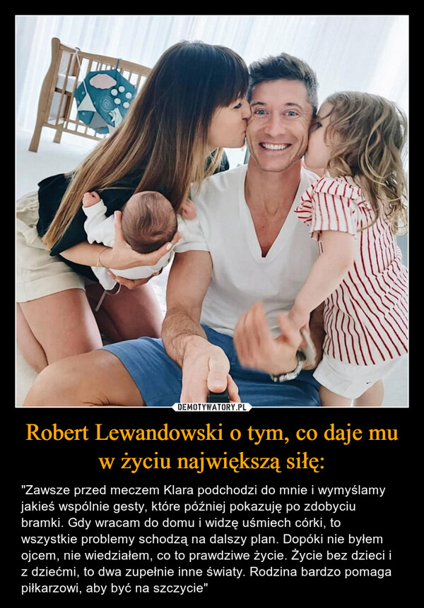 Robert Lewandowski o tym, co daje mu w życiu największą siłę: – "Zawsze przed meczem Klara podchodzi do mnie i wymyślamy jakieś wspólnie gesty, które później pokazuję po zdobyciu bramki. Gdy wracam do domu i widzę uśmiech córki, to wszystkie problemy schodzą na dalszy plan. Dopóki nie byłem ojcem, nie wiedziałem, co to prawdziwe życie. Życie bez dzieci i z dziećmi, to dwa zupełnie inne światy. Rodzina bardzo pomaga piłkarzowi, aby być na szczycie" 