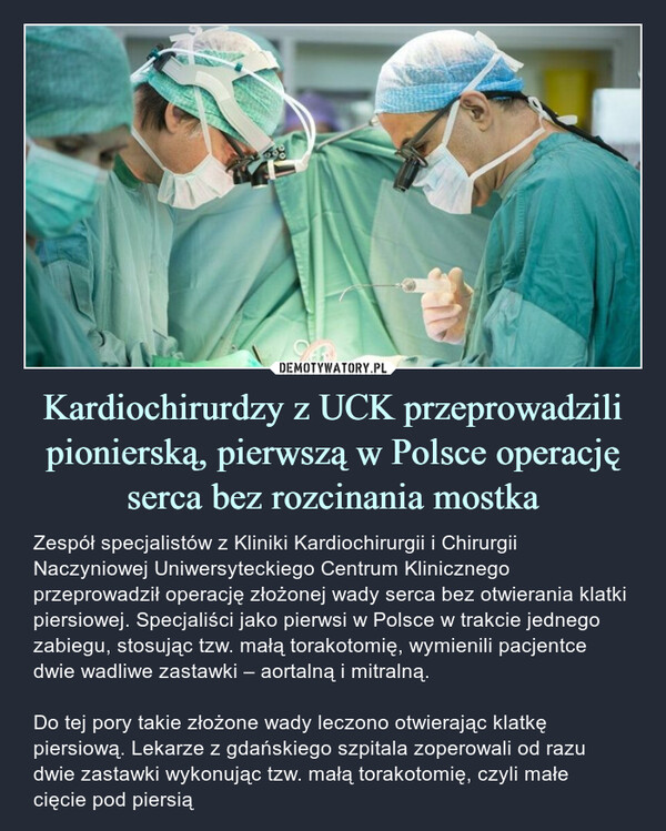 Kardiochirurdzy z UCK przeprowadzili pionierską, pierwszą w Polsce operację serca bez rozcinania mostka – Zespół specjalistów z Kliniki Kardiochirurgii i Chirurgii Naczyniowej Uniwersyteckiego Centrum Klinicznego przeprowadził operację złożonej wady serca bez otwierania klatki piersiowej. Specjaliści jako pierwsi w Polsce w trakcie jednego zabiegu, stosując tzw. małą torakotomię, wymienili pacjentce dwie wadliwe zastawki – aortalną i mitralną.Do tej pory takie złożone wady leczono otwierając klatkę piersiową. Lekarze z gdańskiego szpitala zoperowali od razu dwie zastawki wykonując tzw. małą torakotomię, czyli małe cięcie pod piersią 