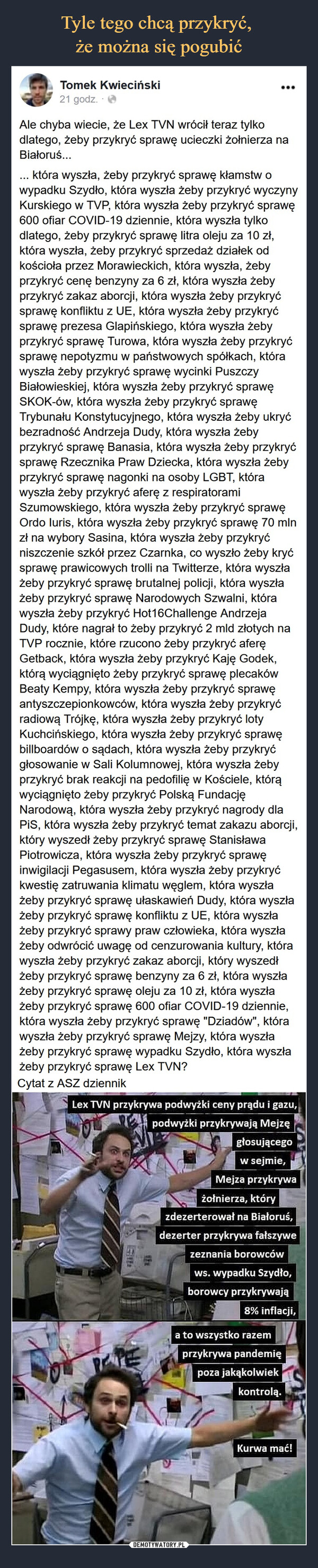  –  Tomek Kwieciński2i5ii911c g7po1dszcuotre.  ·Ale chyba wiecie, że Lex TVN wrócił teraz tylko dlatego, żeby przykryć sprawę ucieczki żołnierza na Białoruś...... która wyszła, żeby przykryć sprawę kłamstw o wypadku Szydło, która wyszła żeby przykryć wyczyny Kurskiego w TVP, która wyszła żeby przykryć sprawę 600 ofiar COVID-19 dziennie, która wyszła tylko dlatego, żeby przykryć sprawę litra oleju za 10 zł, która wyszła, żeby przykryć sprzedaż działek od kościoła przez Morawieckich, która wyszła, żeby przykryć cenę benzyny za 6 zł, która wyszła żeby przykryć zakaz aborcji, która wyszła żeby przykryć sprawę konfliktu z UE, która wyszła żeby przykryć sprawę prezesa Glapińskiego, która wyszła żeby przykryć sprawę Turowa, która wyszła żeby przykryć sprawę nepotyzmu w państwowych spółkach, która wyszła żeby przykryć sprawę wycinki Puszczy Białowieskiej, która wyszła żeby przykryć sprawę SKOK-ów, która wyszła żeby przykryć sprawę Trybunału Konstytucyjnego, która wyszła żeby ukryć bezradność Andrzeja Dudy, która wyszła żeby przykryć sprawę Banasia, która wyszła żeby przykryć sprawę Rzecznika Praw Dziecka, która wyszła żeby przykryć sprawę nagonki na osoby LGBT, która wyszła żeby przykryć aferę z respiratorami Szumowskiego, która wyszła żeby przykryć sprawę Ordo Iuris, która wyszła żeby przykryć sprawę 70 mln zł na wybory Sasina, która wyszła żeby przykryć niszczenie szkół przez Czarnka, co wyszło żeby kryć sprawę prawicowych trolli na Twitterze, która wyszła żeby przykryć sprawę brutalnej policji, która wyszła żeby przykryć sprawę Narodowych Szwalni, która wyszła żeby przykryć Hot16Challenge Andrzeja Dudy, które nagrał to żeby przykryć 2 mld złotych na TVP rocznie, które rzucono żeby przykryć aferę Getback, która wyszła żeby przykryć Kaję Godek, którą wyciągnięto żeby przykryć sprawę plecaków Beaty Kempy, która wyszła żeby przykryć sprawę antyszczepionkowców, która wyszła żeby przykryć radiową Trójkę, która wyszła żeby przykryć loty Kuchcińskiego, która wyszła żeby przykryć sprawę billboardów o sądach, która wyszła żeby przykryć głosowanie w Sali Kolumnowej, która wyszła żeby przykryć brak reakcji na pedofilię w Kościele, którą wyciągnięto żeby przykryć Polską Fundację Narodową, która wyszła żeby przykryć nagrody dla PiS, która wyszła żeby przykryć temat zakazu aborcji, który wyszedł żeby przykryć sprawę Stanisława Piotrowicza, która wyszła żeby przykryć sprawę inwigilacji Pegasusem, która wyszła żeby przykryć kwestię zatruwania klimatu węglem, która wyszła żeby przykryć sprawę ułaskawień Dudy, która wyszła żeby przykryć sprawę konfliktu z UE, która wyszła żeby przykryć sprawy praw człowieka, która wyszła żeby odwrócić uwagę od cenzurowania kultury, która wyszła żeby przykryć zakaz aborcji, który wyszedł żeby przykryć sprawę benzyny za 6 zł, która wyszła żeby przykryć sprawę oleju za 10 zł, która wyszła żeby przykryć sprawę 600 ofiar COVID-19 dziennie, która wyszła żeby przykryć sprawę "Dziadów", która wyszła żeby przykryć sprawę Mejzy, która wyszła żeby przykryć sprawę wypadku Szydło, która wyszła żeby przykryć sprawę Lex TVN?Cytat z ASZ dziennik
