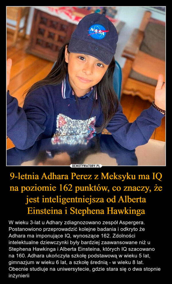 9-letnia Adhara Perez z Meksyku ma IQ na poziomie 162 punktów, co znaczy, że jest inteligentniejsza od Alberta Einsteina i Stephena Hawkinga – W wieku 3-lat u Adhary zdiagnozowano zespół Aspergera. Postanowiono przeprowadzić kolejne badania i odkryto że Adhara ma imponujące IQ, wynoszące 162. Zdolności intelektualne dziewczynki były bardziej zaawansowane niż u Stephena Hawkinga i Alberta Einsteina, których IQ szacowano na 160. Adhara ukończyła szkołę podstawową w wieku 5 lat, gimnazjum w wieku 6 lat, a szkołę średnią - w wieku 8 lat. Obecnie studiuje na uniwersytecie, gdzie stara się o dwa stopnie inżynierii 