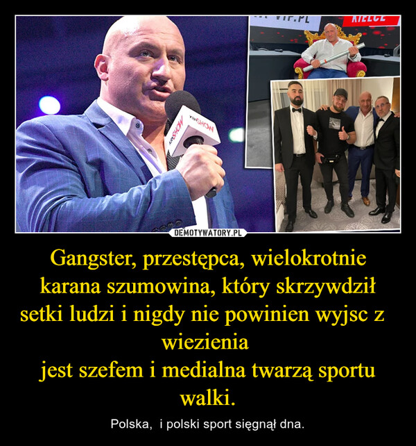 Gangster, przestępca, wielokrotnie karana szumowina, który skrzywdził setki ludzi i nigdy nie powinien wyjsc z    wiezienia jest szefem i medialna twarzą sportu walki. – Polska,  i polski sport sięgnął dna. 
