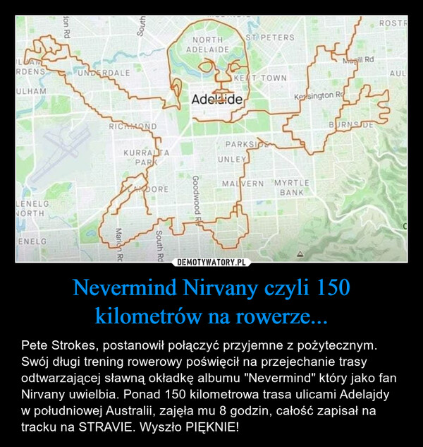 Nevermind Nirvany czyli 150 kilometrów na rowerze... – Pete Strokes, postanowił połączyć przyjemne z pożytecznym. Swój długi trening rowerowy poświęcił na przejechanie trasy odtwarzającej sławną okładkę albumu "Nevermind" który jako fan Nirvany uwielbia. Ponad 150 kilometrowa trasa ulicami Adelajdy w południowej Australii, zajęła mu 8 godzin, całość zapisał na tracku na STRAVIE. Wyszło PIĘKNIE! 