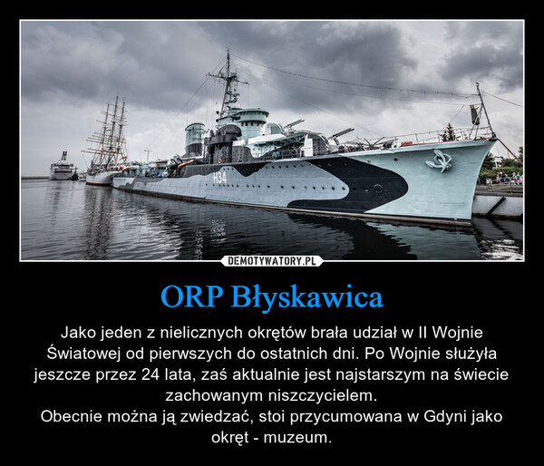 ORP Błyskawica – Jako jeden z nielicznych okrętów brała udział w II Wojnie Światowej od pierwszych do ostatnich dni. Po Wojnie służyła jeszcze przez 24 lata, zaś aktualnie jest najstarszym na świecie zachowanym niszczycielem.Obecnie można ją zwiedzać, stoi przycumowana w Gdyni jako okręt - muzeum. 