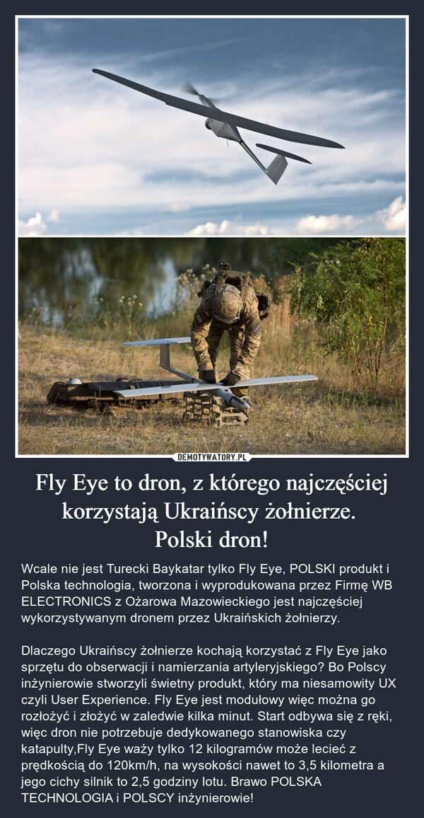 Fly Eye to dron, z którego najczęściej korzystają Ukraińscy żołnierze. Polski dron! – Wcale nie jest Turecki Baykatar tylko Fly Eye, POLSKI produkt i Polska technologia, tworzona i wyprodukowana przez Firmę WB ELECTRONICS z Ożarowa Mazowieckiego jest najczęściej wykorzystywanym dronem przez Ukraińskich żołnierzy. Dlaczego Ukraińscy żołnierze kochają korzystać z Fly Eye jako sprzętu do obserwacji i namierzania artyleryjskiego? Bo Polscy inżynierowie stworzyli świetny produkt, który ma niesamowity UX czyli User Experience. Fly Eye jest modułowy więc można go rozłożyć i złożyć w zaledwie kilka minut. Start odbywa się z ręki, więc dron nie potrzebuje dedykowanego stanowiska czy katapulty,Fly Eye waży tylko 12 kilogramów może lecieć z prędkością do 120km/h, na wysokości nawet to 3,5 kilometra a jego cichy silnik to 2,5 godziny lotu. Brawo POLSKA TECHNOLOGIA i POLSCY inżynierowie! 