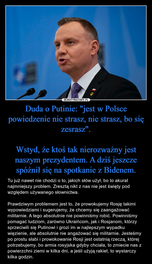 Duda o Putinie: "jest w Polsce powiedzenie nie strasz, nie strasz, bo się zesrasz".

Wstyd, że ktoś tak nierozważny jest naszym prezydentem. A dziś jeszcze spóźnił się na spotkanie z Bidenem.
