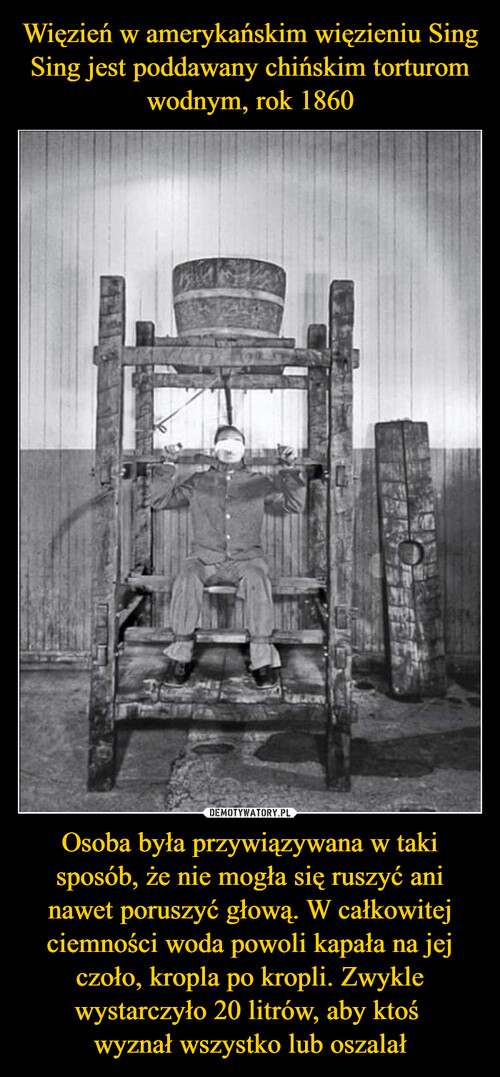 Więzień w amerykańskim więzieniu Sing Sing jest poddawany chińskim torturom wodnym, rok 1860 Osoba była przywiązywana w taki sposób, że nie mogła się ruszyć ani nawet poruszyć głową. W całkowitej ciemności woda powoli kapała na jej czoło, kropla po kropli. Zwykle wystarczyło 20 litrów, aby ktoś 
wyznał wszystko lub oszalał