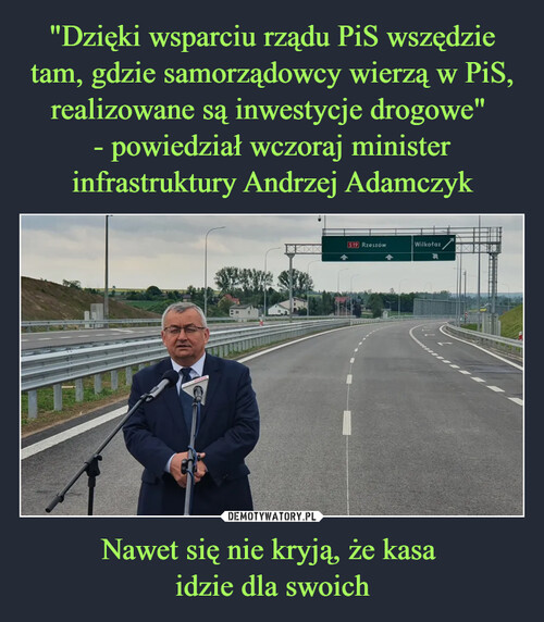 "Dzięki wsparciu rządu PiS wszędzie tam, gdzie samorządowcy wierzą w PiS, realizowane są inwestycje drogowe" 
- powiedział wczoraj minister infrastruktury Andrzej Adamczyk Nawet się nie kryją, że kasa 
idzie dla swoich