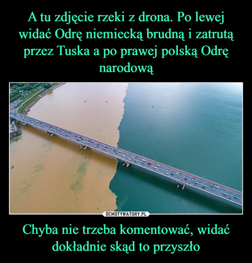 A tu zdjęcie rzeki z drona. Po lewej widać Odrę niemiecką brudną i zatrutą przez Tuska a po prawej polską Odrę narodową Chyba nie trzeba komentować, widać dokładnie skąd to przyszło