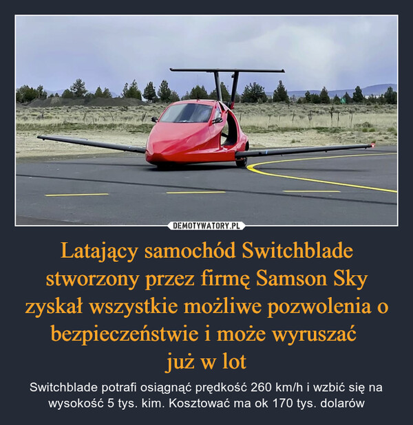 Latający samochód Switchblade stworzony przez firmę Samson Sky zyskał wszystkie możliwe pozwolenia o bezpieczeństwie i może wyruszać już w lot – Switchblade potrafi osiągnąć prędkość 260 km/h i wzbić się na wysokość 5 tys. kim. Kosztować ma ok 170 tys. dolarów 