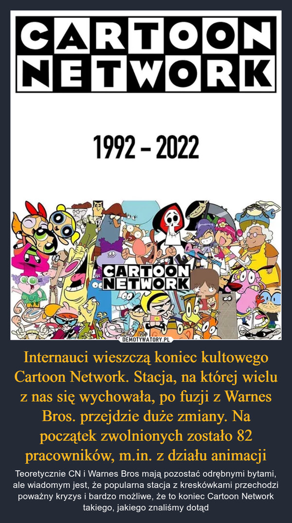 Internauci wieszczą koniec kultowego Cartoon Network. Stacja, na której wielu z nas się wychowała, po fuzji z Warnes Bros. przejdzie duże zmiany. Na początek zwolnionych zostało 82 pracowników, m.in. z działu animacji – Teoretycznie CN i Warnes Bros mają pozostać odrębnymi bytami, ale wiadomym jest, że popularna stacja z kreskówkami przechodzi poważny kryzys i bardzo możliwe, że to koniec Cartoon Network takiego, jakiego znaliśmy dotąd 
