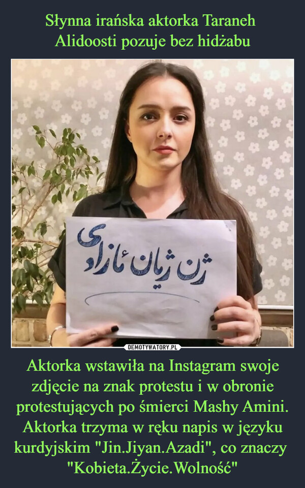 Aktorka wstawiła na Instagram swoje zdjęcie na znak protestu i w obronie protestujących po śmierci Mashy Amini. Aktorka trzyma w ręku napis w języku kurdyjskim "Jin.Jiyan.Azadi", co znaczy  "Kobieta.Życie.Wolność" –  