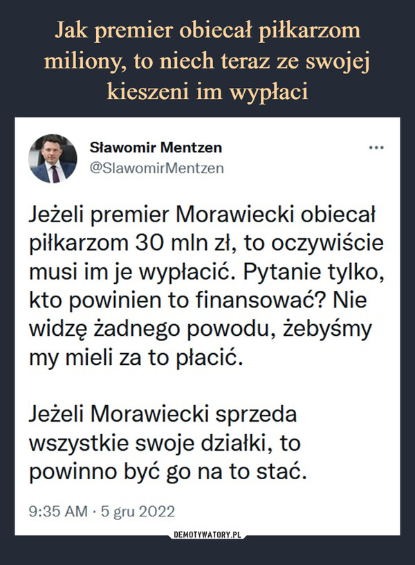  –  Sławomir Mentzen@SlawomirMentzenJeżeli premier Morawiecki obiecał piłkarzom 30 mln zł, to oczywiście musi im je wypłacić. Pytanie tylko, kto powinien to finansować? Nie widzę żadnego powodu, żebyśmy my mieli za to płacić.Jeżeli Morawiecki sprzeda wszystkie swoje działki, to powinno być go na to stać.