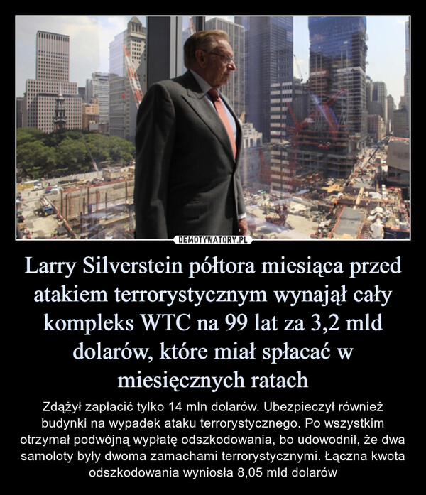 Larry Silverstein półtora miesiąca przed atakiem terrorystycznym wynajął cały kompleks WTC na 99 lat za 3,2 mld dolarów, które miał spłacać w miesięcznych ratach – Zdążył zapłacić tylko 14 mln dolarów. Ubezpieczył również budynki na wypadek ataku terrorystycznego. Po wszystkim otrzymał podwójną wypłatę odszkodowania, bo udowodnił, że dwa samoloty były dwoma zamachami terrorystycznymi. Łączna kwota odszkodowania wyniosła 8,05 mld dolarów Zdążył zapłacić tylko 14 mln dolarów. Ubezpieczył również budynki na wypadek ataku terrorystycznego. Po wszystkim otrzymał podwójną wypłatę odszkodowania, bo udowodnił, że dwa samoloty były dwoma zamachami terrorystycznymi. Łączna kwota odszkodowania wyniosła 8,05 mld dolarów