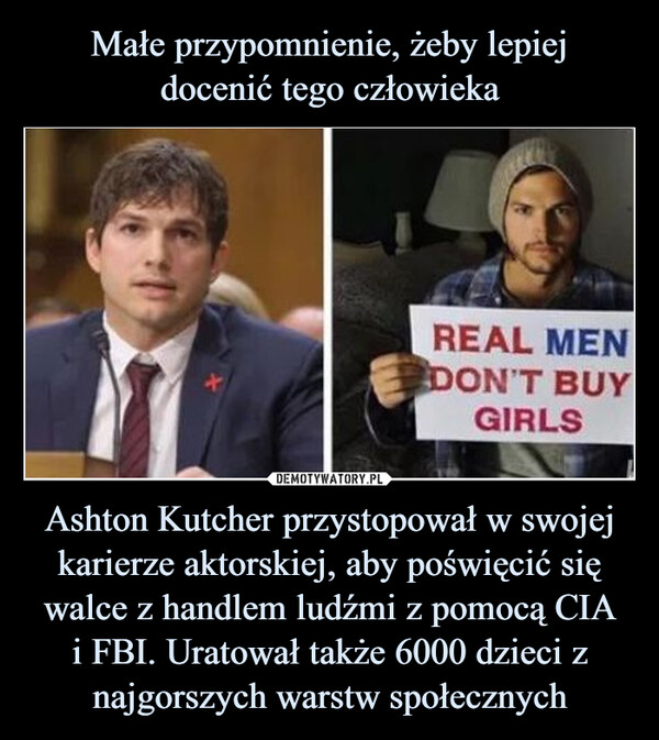Małe przypomnienie, żeby lepiej
docenić tego człowieka Ashton Kutcher przystopował w swojej karierze aktorskiej, aby poświęcić się walce z handlem ludźmi z pomocą CIA
i FBI. Uratował także 6000 dzieci z najgorszych warstw społecznych