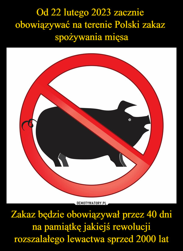 Od 22 lutego 2023 zacznie 
obowiązywać na terenie Polski zakaz 
spożywania mięsa Zakaz będzie obowiązywał przez 40 dni na pamiątkę jakiejś rewolucji rozszalałego lewactwa sprzed 2000 lat