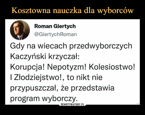  –  Roman Giertych@GiertychRomanGdy na wiecach przedwyborczychKaczyński krzyczał:Korupcja! Nepotyzm! Kolesiostwo!I Złodziejstwo!, to nikt nieprzypuszczał, że przedstawiaprogram wyborczy.