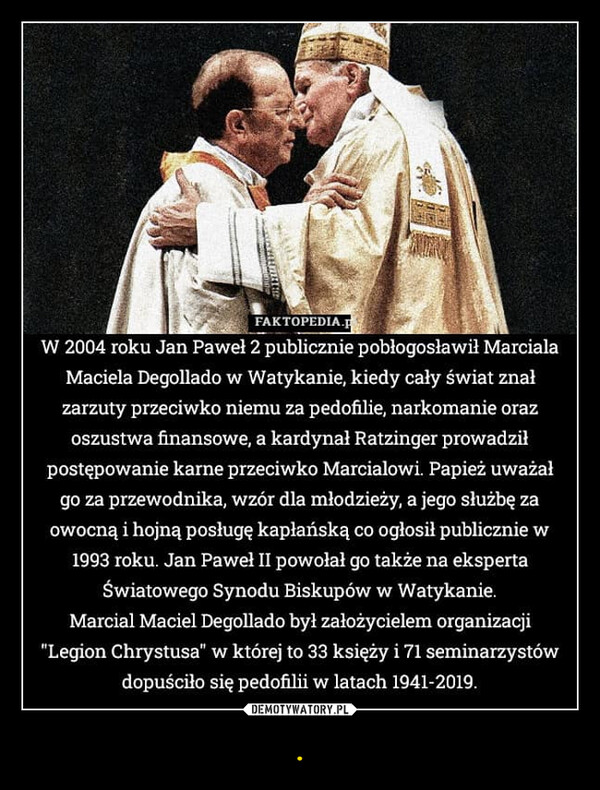 . –  FAKTOPEDIA.W 2004 roku Jan Paweł 2 publicznie pobłogosławił MarcialaMaciela Degollado w Watykanie, kiedy cały świat znałzarzuty przeciwko niemu za pedofilie, narkomanie orazoszustwa finansowe, a kardynał Ratzinger prowadziłpostępowanie karne przeciwko Marcialowi. Papież uważałgo za przewodnika, wzór dla młodzieży, a jego służbę zaowocną i hojną posługę kapłańską co ogłosił publicznie w1993 roku. Jan Paweł II powołał go także na ekspertaŚwiatowego Synodu Biskupów w Watykanie.Marcial Maciel Degollado był założycielem organizacji"Legion Chrystusa" w której to 33 księży i 71 seminarzystówdopuściło się pedofilii w latach 1941-2019.