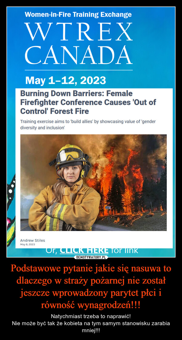 Podstawowe pytanie jakie się nasuwa to dlaczego w straży pożarnej nie został jeszcze wprowadzony parytet płci i równość wynagrodzeń!!! – Natychmiast trzeba to naprawić!Nie może być tak że kobieta na tym samym stanowisku zarabia mniej!!! Women-in-Fire Training ExchangeWTREXCANADAMay 1-12, 2023Burning Down Barriers: FemaleFirefighter Conference Causes 'Out ofControl' Forest FireTraining exercise aims to 'build allies' by showcasing value of 'genderdiversity and inclusion'Andrew StilesMay 8, 2023Or, CLICK HERE for link