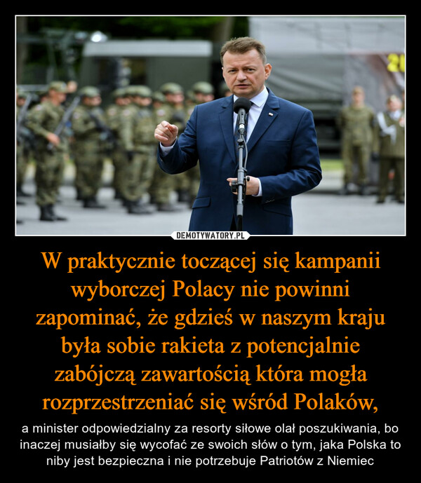 W praktycznie toczącej się kampanii wyborczej Polacy nie powinni zapominać, że gdzieś w naszym kraju była sobie rakieta z potencjalnie zabójczą zawartością która mogła rozprzestrzeniać się wśród Polaków, – a minister odpowiedzialny za resorty siłowe olał poszukiwania, bo inaczej musiałby się wycofać ze swoich słów o tym, jaka Polska to niby jest bezpieczna i nie potrzebuje Patriotów z Niemiec 