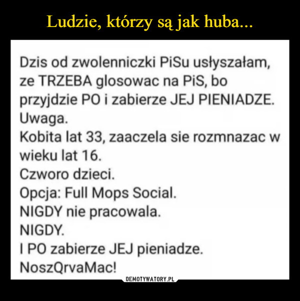  –  Dzis od zwolenniczki PiSu usłyszałam,ze TRZEBA glosowac na PiS, boprzyjdzie PO i zabierze JEJ PIENIADZE.Uwaga.Kobita lat 33, zaaczela sie rozmnazac wwieku lat 16.Czworo dzieci.Opcja: Full Mops Social.NIGDY nie pracowala.NIGDY.I PO zabierze JEJ pieniadze.NoszQrvaMac!