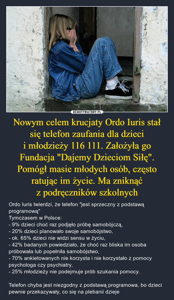 Nowym celem krucjaty Ordo Iuris stał się telefon zaufania dla dzieci i młodzieży 116 111. Założyła go Fundacja "Dajemy Dzieciom Siłę". Pomógł masie młodych osób, często ratując im życie. Ma zniknąć z podręczników szkolnych – Ordo Iuris twierdzi, że telefon "jest sprzeczny z podstawą programową"Tymczasem w Polsce:- 9% dzieci choć raz podjęło próbę samobójczą,- 20% dzieci planowało swoje samobójstwo,- ok. 65% dzieci nie widzi sensu w życiu,- 42% badanych powiedziało, że choć raz bliska im osoba próbowała lub popełniła samobójstwo,- 70% ankietowanych nie korzysta i nie korzystało z pomocy psychologa czy psychiatry,- 25% młodzieży nie podejmuje prób szukania pomocy. Telefon chyba jest niezgodny z podstawą programowa, bo dzieci pewnie przekazywały, co się na plebanii dzieje 
