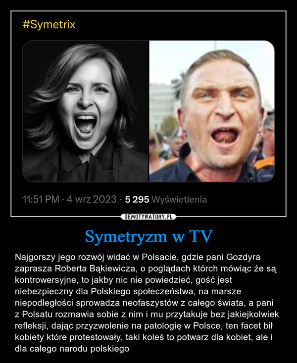 Symetryzm w TV – Najgorszy jego rozwój widać w Polsacie, gdzie pani Gozdyra zaprasza Roberta Bąkiewicza, o poglądach którch mówiąc że są kontrowersyjne, to jakby nic nie powiedzieć, gość jest niebezpieczny dla Polskiego społeczeństwa, na marsze niepodległości sprowadza neofaszystów z całego świata, a pani z Polsatu rozmawia sobie z nim i mu przytakuje bez jakiejkolwiek refleksji, dając przyzwolenie na patologię w Polsce, ten facet bił kobiety które protestowały, taki koleś to potwarz dla kobiet, ale i dla całego narodu polskiego #Symetrix11:51 PM 4 wrz 2023 5 295 Wyświetlenia