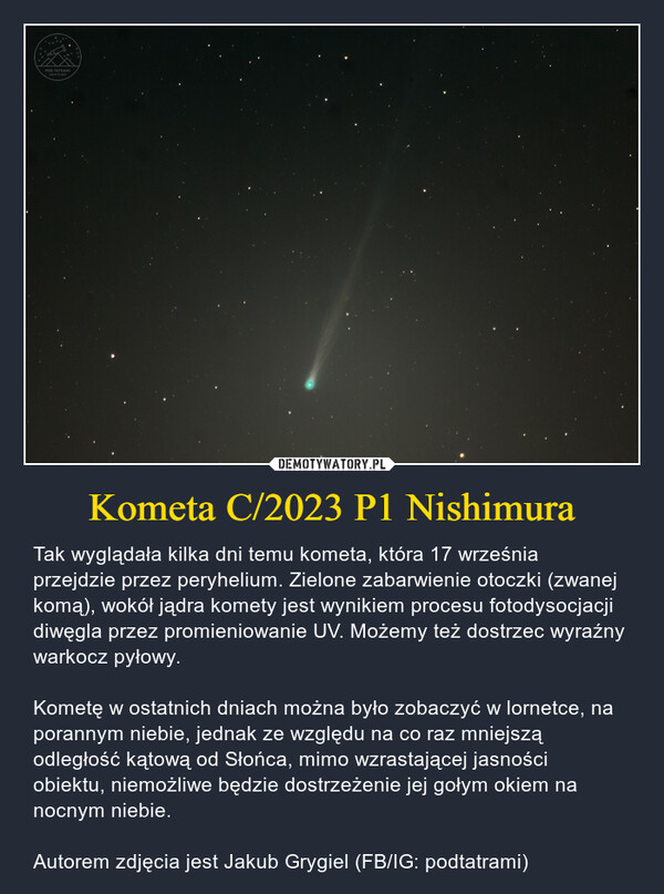 Kometa C/2023 P1 Nishimura – Tak wyglądała kilka dni temu kometa, która 17 września przejdzie przez peryhelium. Zielone zabarwienie otoczki (zwanej komą), wokół jądra komety jest wynikiem procesu fotodysocjacji diwęgla przez promieniowanie UV. Możemy też dostrzec wyraźny warkocz pyłowy.Kometę w ostatnich dniach można było zobaczyć w lornetce, na porannym niebie, jednak ze względu na co raz mniejszą odległość kątową od Słońca, mimo wzrastającej jasności obiektu, niemożliwe będzie dostrzeżenie jej gołym okiem na nocnym niebie.Autorem zdjęcia jest Jakub Grygiel (FB/IG: podtatrami) POD TATRAMIJakub Grygiel