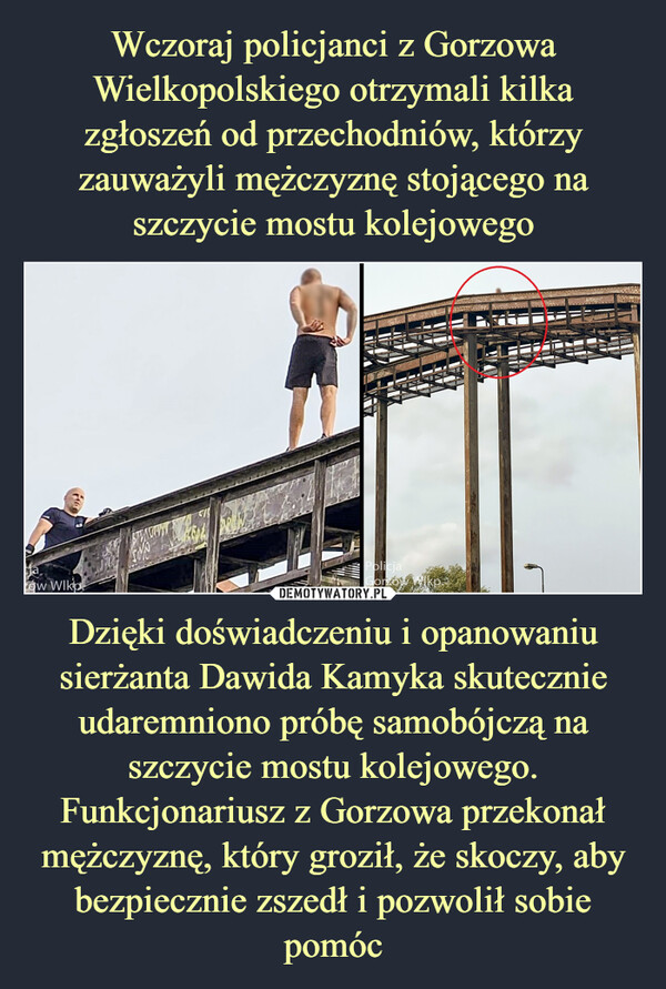 Dzięki doświadczeniu i opanowaniu sierżanta Dawida Kamyka skutecznie udaremniono próbę samobójczą na szczycie mostu kolejowego. Funkcjonariusz z Gorzowa przekonał mężczyznę, który groził, że skoczy, aby bezpiecznie zszedł i pozwolił sobie pomóc –  jaow WikoSIMOKEAPolicjaGorzowwwwConROOISENSASTALPERITY