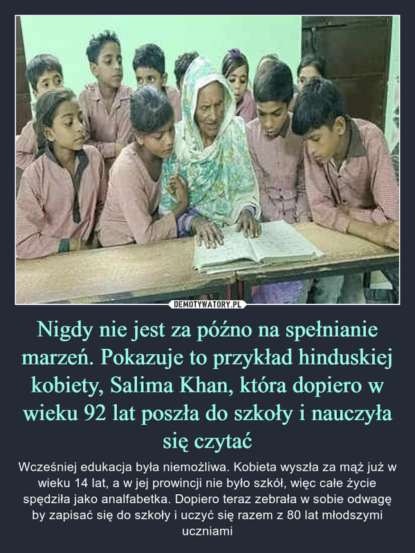 Nigdy nie jest za późno na spełnianie marzeń. Pokazuje to przykład hinduskiej kobiety, Salima Khan, która dopiero w wieku 92 lat poszła do szkoły i nauczyła się czytać – Wcześniej edukacja była niemożliwa. Kobieta wyszła za mąż już w wieku 14 lat, a w jej prowincji nie było szkół, więc całe życie spędziła jako analfabetka. Dopiero teraz zebrała w sobie odwagę by zapisać się do szkoły i uczyć się razem z 80 lat młodszymi uczniami 