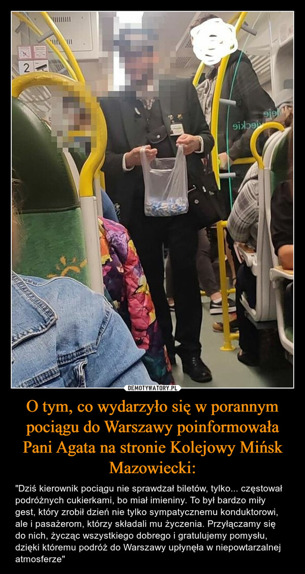O tym, co wydarzyło się w porannym pociągu do Warszawy poinformowała Pani Agata na stronie Kolejowy Mińsk Mazowiecki: – "Dziś kierownik pociągu nie sprawdzał biletów, tylko... częstował podróżnych cukierkami, bo miał imieniny. To był bardzo miły gest, który zrobił dzień nie tylko sympatycznemu konduktorowi, ale i pasażerom, którzy składali mu życzenia. Przyłączamy się do nich, życząc wszystkiego dobrego i gratulujemy pomysłu, dzięki któremu podróż do Warszawy upłynęła w niepowtarzalnej atmosferze" HYGIELGCKIGC2