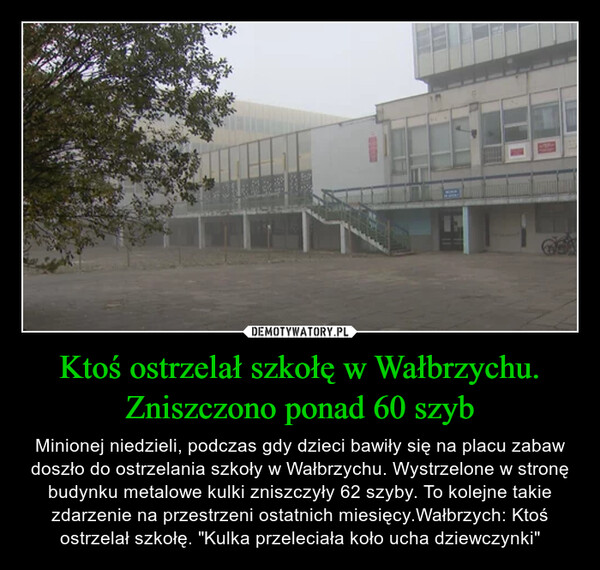 Ktoś ostrzelał szkołę w Wałbrzychu. Zniszczono ponad 60 szyb – Minionej niedzieli, podczas gdy dzieci bawiły się na placu zabaw doszło do ostrzelania szkoły w Wałbrzychu. Wystrzelone w stronę budynku metalowe kulki zniszczyły 62 szyby. To kolejne takie zdarzenie na przestrzeni ostatnich miesięcy.Wałbrzych: Ktoś ostrzelał szkołę. "Kulka przeleciała koło ucha dziewczynki" 11