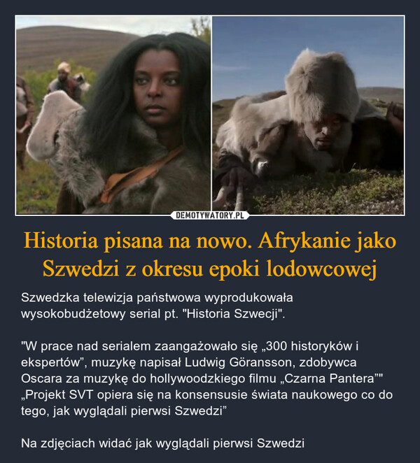Historia pisana na nowo. Afrykanie jako Szwedzi z okresu epoki lodowcowej – Szwedzka telewizja państwowa wyprodukowała wysokobudżetowy serial pt. "Historia Szwecji"."W prace nad serialem zaangażowało się „300 historyków i ekspertów”, muzykę napisał Ludwig Göransson, zdobywca Oscara za muzykę do hollywoodzkiego filmu „Czarna Pantera”"„Projekt SVT opiera się na konsensusie świata naukowego co do tego, jak wyglądali pierwsi Szwedzi”Na zdjęciach widać jak wyglądali pierwsi Szwedzi 