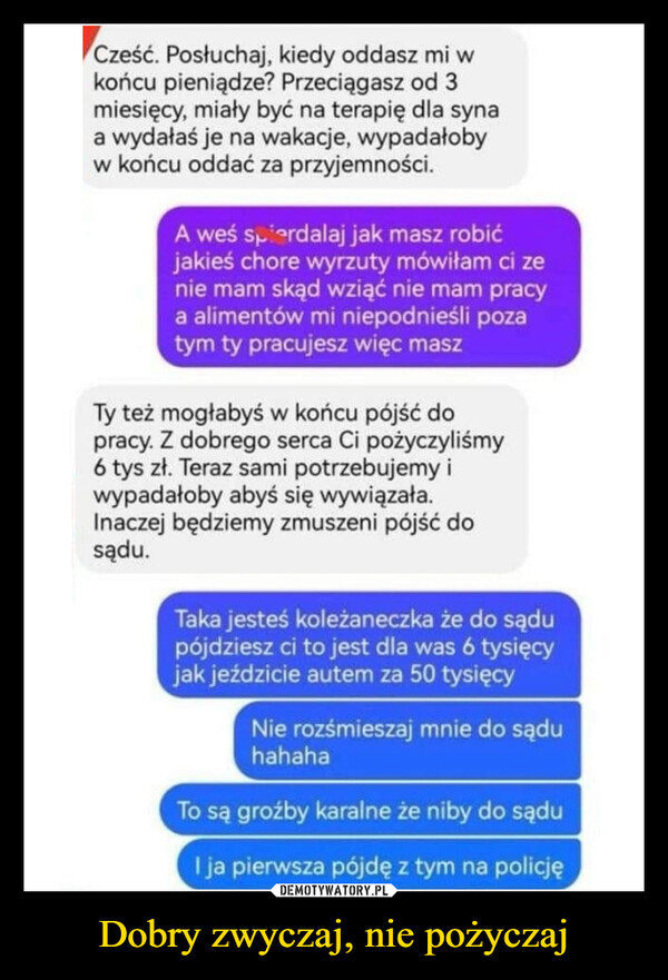 Dobry zwyczaj, nie pożyczaj –  Cześć. Posłuchaj, kiedy oddasz mi wkońcu pieniądze? Przeciągasz od 3miesięcy, miały być na terapię dla synaa wydałaś je na wakacje, wypadałobyw końcu oddać za przyjemności.A weś spierdalaj jak masz robićjakieś chore wyrzuty mówiłam ci zenie mam skąd wziąć nie mam pracya alimentów mi niepodnieśli pozatym ty pracujesz więc maszTy też mogłabyś w końcu pójść dopracy. Z dobrego serca Ci pożyczyliśmy6 tys zł. Teraz sami potrzebujemy iwypadałoby abyś się wywiązała.Inaczej będziemy zmuszeni pójść dosądu.Taka jesteś koleżaneczka że do sądupójdziesz ci to jest dla was 6 tysięcyjak jeździcie autem za 50 tysięcyNie rozśmieszaj mnie do sąduhahahaTo są groźby karalne że niby do sąduI ja pierwsza pójdę z tym na policję