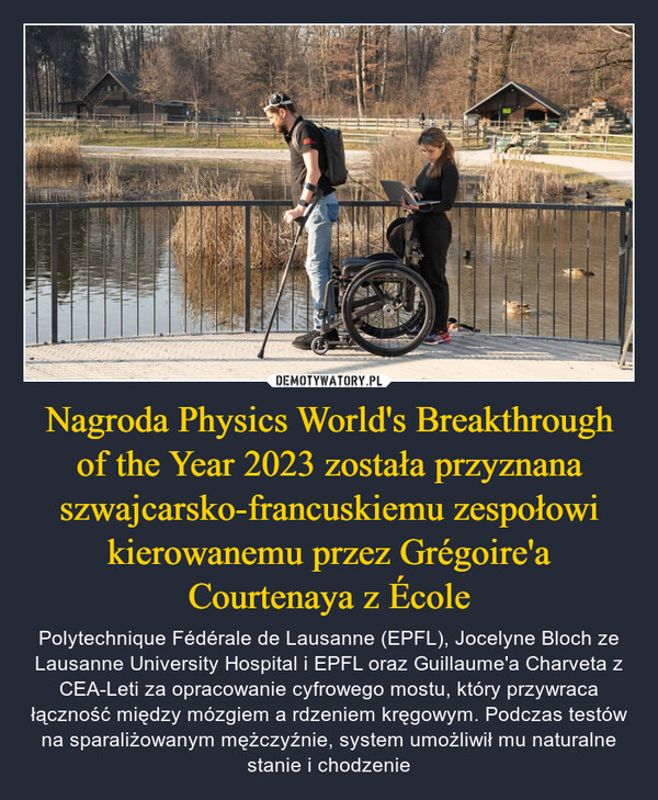 Nagroda Physics World's Breakthrough of the Year 2023 została przyznana szwajcarsko-francuskiemu zespołowi kierowanemu przez Grégoire'a Courtenaya z École – Polytechnique Fédérale de Lausanne (EPFL), Jocelyne Bloch ze Lausanne University Hospital i EPFL oraz Guillaume'a Charveta z CEA-Leti za opracowanie cyfrowego mostu, który przywraca łączność między mózgiem a rdzeniem kręgowym. Podczas testów na sparaliżowanym mężczyźnie, system umożliwił mu naturalne stanie i chodzenie 