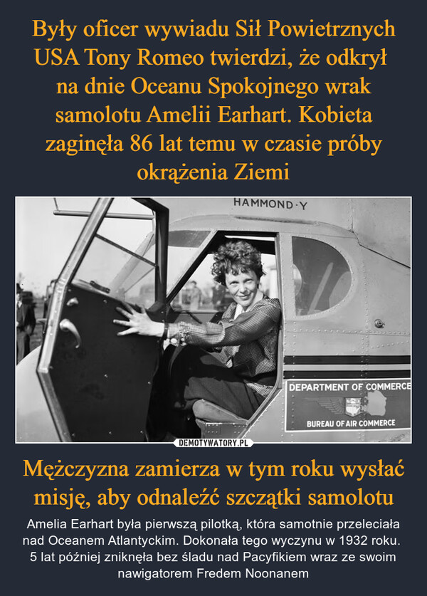 Były oficer wywiadu Sił Powietrznych USA Tony Romeo twierdzi, że odkrył 
na dnie Oceanu Spokojnego wrak samolotu Amelii Earhart. Kobieta zaginęła 86 lat temu w czasie próby okrążenia Ziemi Mężczyzna zamierza w tym roku wysłać misję, aby odnaleźć szczątki samolotu