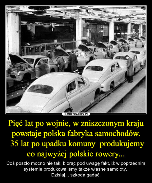 Pięć lat po wojnie, w zniszczonym kraju powstaje polska fabryka samochodów. 35 lat po upadku komuny  produkujemy co najwyżej polskie rowery... – Coś poszło mocno nie tak, biorąc pod uwagę fakt, iż w poprzednim systemie produkowaliśmy także własne samoloty. Dzisiaj... szkoda gadać. 