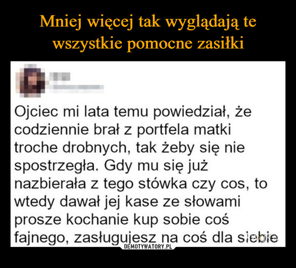  –  Ojciec mi lata temu powiedział, żecodziennie brał z portfela matkitroche drobnych, tak żeby się niespostrzegła. Gdy mu się jużnazbierała z tego stówka czy cos, towtedy dawał jej kase ze słowamiprosze kochanie kup sobie cośfajnego, zasługujesz na coś dla siebie