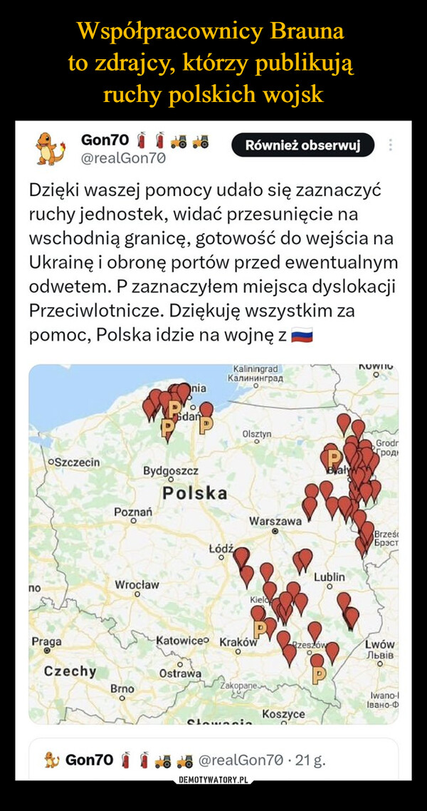  –  noGon70.8@realGon70Dzięki waszej pomocy udało się zaznaczyćruchy jednostek, widać przesunięcie nawschodnią granicę, gotowość do wejścia naUkrainę i obronę portów przed ewentualnymodwetem. P zaznaczyłem miejsca dyslokacjiPrzeciwlotnicze. Dziękuję wszystkim zapomoc, Polska idzie na wojnę zOSzczecinPragaCzechyGon70PoznańOBrnoOWrocławOniaBydgoszczOGdańPolskaRównież obserwujOstrawaKaliningradКалининградŁódźOlsztynOWarszawaKieloKatowice KrakówORzeszówЛакорочемClannin KoszyceLublinOvaly@realGon70.21 g.NUWIIOOGrodrродBrześБрэстLwówЛьвiвOIwano-lІвано-Ф